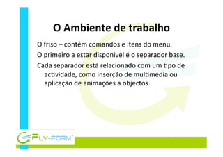 O	
  Ambiente	
  de	
  trabalho	
  
O	
  friso	
  –	
  contém	
  comandos	
  e	
  itens	
  do	
  menu.	
  
O	
  primeiro	
  a	
  estar	
  disponivel	
  é	
  o	
  separador	
  base.	
  
Cada	
  separador	
  está	
  relacionado	
  com	
  um	
  _po	
  de	
  
ac_vidade,	
  como	
  inserção	
  de	
  mul_média	
  ou	
  
aplicação	
  de	
  animações	
  a	
  objectos.	
  
 