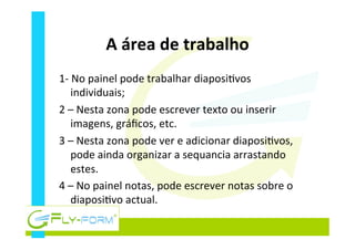 A	
  área	
  de	
  trabalho	
  
1-­‐	
  No	
  painel	
  pode	
  trabalhar	
  diaposi_vos	
  
individuais;	
  
2	
  –	
  Nesta	
  zona	
  pode	
  escrever	
  texto	
  ou	
  inserir	
  
imagens,	
  gráﬁcos,	
  etc.	
  
3	
  –	
  Nesta	
  zona	
  pode	
  ver	
  e	
  adicionar	
  diaposi_vos,	
  
pode	
  ainda	
  organizar	
  a	
  sequancia	
  arrastando	
  
estes.	
  
4	
  –	
  No	
  painel	
  notas,	
  pode	
  escrever	
  notas	
  sobre	
  o	
  
diaposi_vo	
  actual.	
  
 
