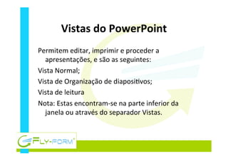 Vistas	
  do	
  PowerPoint	
  
Permitem	
  editar,	
  imprimir	
  e	
  proceder	
  a	
  
apresentações,	
  e	
  são	
  as	
  seguintes:	
  
Vista	
  Normal;	
  
Vista	
  de	
  Organização	
  de	
  diaposi_vos;	
  
Vista	
  de	
  leitura	
  
Nota:	
  Estas	
  encontram-­‐se	
  na	
  parte	
  inferior	
  da	
  
janela	
  ou	
  através	
  do	
  separador	
  Vistas.	
  
 