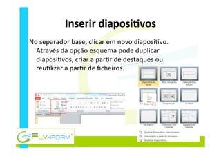 Inserir	
  diaposiEvos	
  
No	
  separador	
  base,	
  clicar	
  em	
  novo	
  diaposi_vo.	
  
Através	
  da	
  opção	
  esquema	
  pode	
  duplicar	
  
diaposi_vos,	
  criar	
  a	
  par_r	
  de	
  destaques	
  ou	
  
reu_lizar	
  a	
  par_r	
  de	
  ﬁcheiros.	
  
 