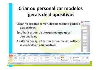 Criar	
  ou	
  personalizar	
  modelos	
  
gerais	
  de	
  diaposiEvos	
  
Clicar	
  no	
  separador	
  Ver,	
  depois	
  modelo	
  global	
  de	
  
diaposi_vos.	
  
Escolha	
  à	
  esquerda	
  o	
  esquema	
  que	
  quer	
  
personalizar;	
  
As	
  alterações	
  que	
  ﬁzer	
  no	
  esquema	
  vão	
  reﬂec_r-­‐
se	
  em	
  todos	
  os	
  diaposi_vos.	
  
 