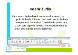 Inserir	
  áudio	
  
Para	
  inserir	
  áudio	
  deve	
  ir	
  ao	
  separador	
  Inserir,	
  na	
  
opção	
  áudio	
  de	
  ﬁcheiro,	
  clicar	
  no	
  ícone	
  do	
  áudio	
  e	
  
no	
  separador	
  “reproduzir”,	
  escolha	
  de	
  que	
  forma	
  
o	
  som	
  será	
  reproduzido	
  (ex:	
  Automa_camente	
  ao	
  
clicar	
  ou	
  ao	
  longo	
  dos	
  diaposi_vos).	
  
 