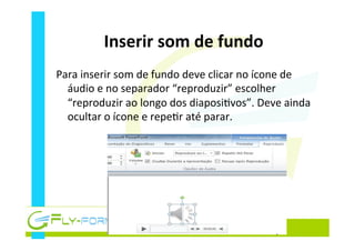 Inserir	
  som	
  de	
  fundo	
  
Para	
  inserir	
  som	
  de	
  fundo	
  deve	
  clicar	
  no	
  ícone	
  de	
  
áudio	
  e	
  no	
  separador	
  “reproduzir”	
  escolher	
  
“reproduzir	
  ao	
  longo	
  dos	
  diaposi_vos”.	
  Deve	
  ainda	
  
ocultar	
  o	
  ícone	
  e	
  repe_r	
  até	
  parar.	
  
 