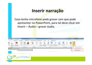 Inserir	
  narração	
  
Caso	
  tenha	
  microfone	
  pode	
  gravar	
  som	
  que	
  pode	
  
apresentar	
  no	
  PowerPoint,	
  para	
  tal	
  deve	
  clicar	
  em	
  
Inserir	
  –	
  Áudio	
  –	
  gravar	
  áudio.	
  
 