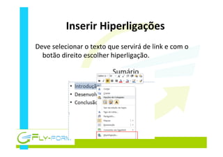 Inserir	
  Hiperligações	
  
Deve	
  selecionar	
  o	
  texto	
  que	
  servirá	
  de	
  link	
  e	
  com	
  o	
  
botão	
  direito	
  escolher	
  hiperligação.	
  
 
