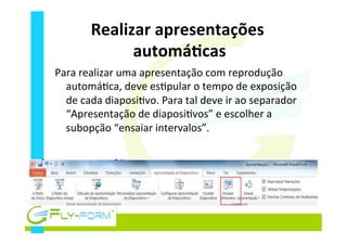 Realizar	
  apresentações	
  
automáEcas	
  
Para	
  realizar	
  uma	
  apresentação	
  com	
  reprodução	
  
automá_ca,	
  deve	
  es_pular	
  o	
  tempo	
  de	
  exposição	
  
de	
  cada	
  diaposi_vo.	
  Para	
  tal	
  deve	
  ir	
  ao	
  separador	
  
“Apresentação	
  de	
  diaposi_vos”	
  e	
  escolher	
  a	
  
subopção	
  “ensaiar	
  intervalos”.	
  
 
