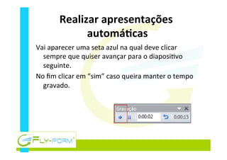 Realizar	
  apresentações	
  
automáEcas	
  
Vai	
  aparecer	
  uma	
  seta	
  azul	
  na	
  qual	
  deve	
  clicar	
  
sempre	
  que	
  quiser	
  avançar	
  para	
  o	
  diaposi_vo	
  
seguinte.	
  
No	
  ﬁm	
  clicar	
  em	
  “sim”	
  caso	
  queira	
  manter	
  o	
  tempo	
  
gravado.	
  
 
