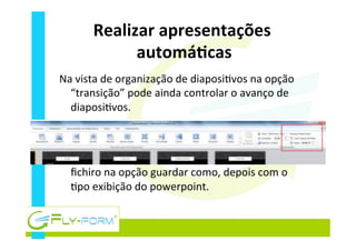 Realizar	
  apresentações	
  
automáEcas	
  
Na	
  vista	
  de	
  organização	
  de	
  diaposi_vos	
  na	
  opção	
  
“transição”	
  pode	
  ainda	
  controlar	
  o	
  avanço	
  de	
  
diaposi_vos.	
  
	
  
	
  
Para	
  guardar	
  como	
  exibição	
  clicar	
  no	
  separador	
  
ﬁchiro	
  na	
  opção	
  guardar	
  como,	
  depois	
  com	
  o	
  
_po	
  exibição	
  do	
  powerpoint.	
  
 