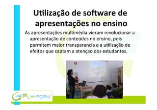 UElização	
  de	
  soQware	
  de	
  
apresentações	
  no	
  ensino	
  
As	
  apresentações	
  mul_média	
  vieram	
  revolucionar	
  a	
  
apresentação	
  de	
  conteúdos	
  no	
  ensino,	
  pois	
  
permitem	
  maior	
  transparencia	
  e	
  a	
  u_lização	
  de	
  
efeitos	
  que	
  captam	
  a	
  atençao	
  dos	
  estudantes.	
  	
  
 