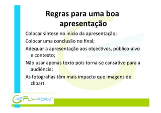 Regras	
  para	
  uma	
  boa	
  
apresentação	
  
Colocar	
  sintese	
  no	
  inicio	
  da	
  apresentação;	
  
Colocar	
  uma	
  conclusão	
  no	
  ﬁnal;	
  
Adequar	
  a	
  apresentação	
  aos	
  objec_vos,	
  público-­‐alvo	
  
e	
  contexto;	
  
Não	
  usar	
  apenas	
  texto	
  pois	
  torna-­‐se	
  cansa_vo	
  para	
  a	
  
audiência;	
  
As	
  fotograﬁas	
  têm	
  mais	
  impacto	
  que	
  imagens	
  de	
  
clipart.	
  
 