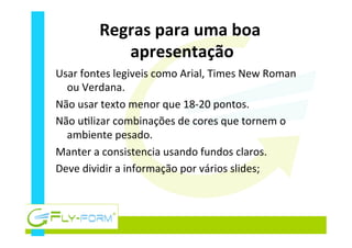 Regras	
  para	
  uma	
  boa	
  
apresentação	
  
Usar	
  fontes	
  legiveis	
  como	
  Arial,	
  Times	
  New	
  Roman	
  
ou	
  Verdana.	
  
Não	
  usar	
  texto	
  menor	
  que	
  18-­‐20	
  pontos.	
  
Não	
  u_lizar	
  combinações	
  de	
  cores	
  que	
  tornem	
  o	
  
ambiente	
  pesado.	
  
Manter	
  a	
  consistencia	
  usando	
  fundos	
  claros.	
  
Deve	
  dividir	
  a	
  informação	
  por	
  vários	
  slides;	
  
 