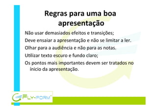 Regras	
  para	
  uma	
  boa	
  
apresentação	
  
Não	
  usar	
  demasiados	
  efeitos	
  e	
  transições;	
  
Deve	
  ensaiar	
  a	
  apresentação	
  e	
  não	
  se	
  limitar	
  a	
  ler.	
  
Olhar	
  para	
  a	
  audiência	
  e	
  não	
  para	
  as	
  notas.	
  
U_lizar	
  texto	
  escuro	
  e	
  fundo	
  claro;	
  
Os	
  pontos	
  mais	
  importantes	
  devem	
  ser	
  tratados	
  no	
  
ínicio	
  da	
  apresentação.	
  
 