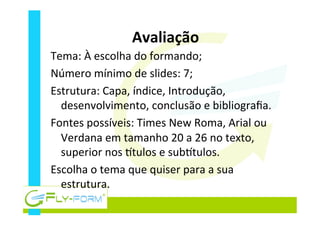 Avaliação	
  
Tema:	
  À	
  escolha	
  do	
  formando;	
  
Número	
  mínimo	
  de	
  slides:	
  7;	
  
Estrutura:	
  Capa,	
  índice,	
  Introdução,	
  
desenvolvimento,	
  conclusão	
  e	
  bibliograﬁa.	
  
Fontes	
  possíveis:	
  Times	
  New	
  Roma,	
  Arial	
  ou	
  
Verdana	
  em	
  tamanho	
  20	
  a	
  26	
  no	
  texto,	
  
superior	
  nos	
  ytulos	
  e	
  subytulos.	
  
Escolha	
  o	
  tema	
  que	
  quiser	
  para	
  a	
  sua	
  
estrutura.	
  
 