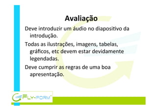 Avaliação	
  
Deve	
  introduzir	
  um	
  áudio	
  no	
  diaposi_vo	
  da	
  
introdução.	
  
Todas	
  as	
  ilustrações,	
  imagens,	
  tabelas,	
  
gráﬁcos,	
  etc	
  devem	
  estar	
  devidamente	
  
legendadas.	
  
Deve	
  cumprir	
  as	
  regras	
  de	
  uma	
  boa	
  
apresentação.	
  
 