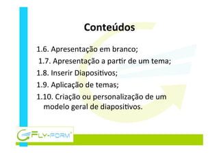 Conteúdos	
  
1.6.	
  Apresentação	
  em	
  branco;	
  
	
  1.7.	
  Apresentação	
  a	
  par_r	
  de	
  um	
  tema;	
  
1.8.	
  Inserir	
  Diaposi_vos;	
  
1.9.	
  Aplicação	
  de	
  temas;	
  
1.10.	
  Criação	
  ou	
  personalização	
  de	
  um	
  
modelo	
  geral	
  de	
  diaposi_vos.	
  
	
  
 