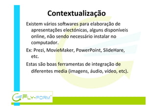 Contextualização	
  
Existem	
  vários	
  sohwares	
  para	
  elaboração	
  de	
  
apresentações	
  electónicas,	
  alguns	
  disponíveis	
  
online,	
  não	
  sendo	
  necessário	
  instalar	
  no	
  
computador.	
  
Ex:	
  Prezi,	
  MovieMaker,	
  PowerPoint,	
  SlideHare,	
  
etc.	
  
Estas	
  são	
  boas	
  ferramentas	
  de	
  integração	
  de	
  
diferentes	
  media	
  (imagens,	
  áudio,	
  vídeo,	
  etc).	
  
 