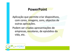 PowerPoint	
  
Aplicação	
  que	
  permite	
  criar	
  diaposi_vos,	
  
com	
  cores,	
  imagens,	
  sons,	
  objectos	
  de	
  
outras	
  aplicações.	
  
Podem	
  ser	
  criadas	
  apresentações	
  de	
  
empresas,	
  escolares,	
  de	
  episódios	
  da	
  
vida,	
  etc.	
  
	
  
 