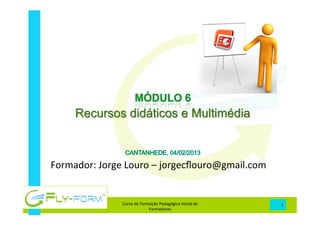 
	
  
	
  
	
  
	
  
	
  
	
  
	
  
Formador:	
  Jorge	
  Louro	
  –	
  jorgecﬂouro@gmail.com	
  
Curso	
  de	
  Formação	
  Pedagógica	
  Inicial	
  de	
  
Formadores	
  
1	
  
Recursos didáticos e Multimédia
 