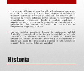 Historia
• Los recursos didácticos siempre han sido utilizados como apoyo para
el proceso de enseñanza y de aprendizaje, sólo que los avances y las
diferentes corrientes filosóficas y didácticas han causado que la
utilización de recursos didácticos convencionales y no convencionales
principalmente evolucionen, debido a cambios científicos y
tecnológicos en la generación la generación de conocimientos, la
globalización, las nuevas necesidades de certificación de
competencias asegurando la calidad
• Nuevos modelos educativos buscan la pertinencia, calidad,
flexibilidad, internacionalización, interdisciplinariedad, polivalencia,
vinculación con diversos sectores de la sociedad, innovación,
aplicabilidad, énfasis en valores, movilidad y la incorporación de
nuevas tecnologías de comunicación e información en la realización o
selección de los recursos didácticos a emplear.
 