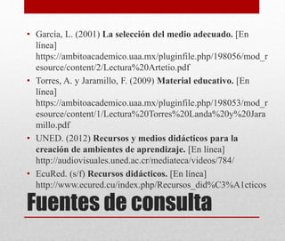 Fuentes de consulta
• García, L. (2001) La selección del medio adecuado. [En
línea]
https://ambitoacademico.uaa.mx/pluginfile.php/198056/mod_r
esource/content/2/Lectura%20Artetio.pdf
• Torres, A. y Jaramillo, F. (2009) Material educativo. [En
línea]
https://ambitoacademico.uaa.mx/pluginfile.php/198053/mod_r
esource/content/1/Lectura%20Torres%20Landa%20y%20Jara
millo.pdf
• UNED. (2012) Recursos y medios didácticos para la
creación de ambientes de aprendizaje. [En línea]
http://audiovisuales.uned.ac.cr/mediateca/videos/784/
• EcuRed. (s/f) Recursos didácticos. [En línea]
http://www.ecured.cu/index.php/Recursos_did%C3%A1cticos
 