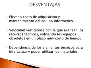  Elevado costo de adquisición y
mantenimiento del equipo informático.
 Velocidad vertiginosa con la que avanzan los
recursos técnicos, volviendo los equipos
obsoletos en un plazo muy corto de tiempo.
 Dependencia de los elementos técnicos para
interactuar y poder utilizar los materiales.
 