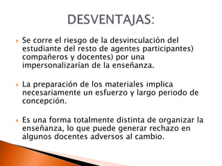  Se corre el riesgo de la desvinculación del
estudiante del resto de agentes participantes)
compañeros y docentes) por una
impersonalizarían de la enseñanza.
 La preparación de los materiales implica
necesariamente un esfuerzo y largo periodo de
concepción.
 Es una forma totalmente distinta de organizar la
enseñanza, lo que puede generar rechazo en
algunos docentes adversos al cambio.
 