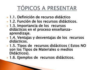  1.1. Definición de recurso didáctico
 1.2. Función de los recursos didácticos.
 1.3. Importancia de los recursos
didácticos en el proceso enseñanza-
aprendizaje.
 1.4. Ventajas y desventajas de los recursos
didácticos.
 1.5. Tipos de recursos didácticos ( Estos NO
son los Tipos de Materiales o medios
Didácticos).
 1.6. Ejemplos de recursos didácticos.
 