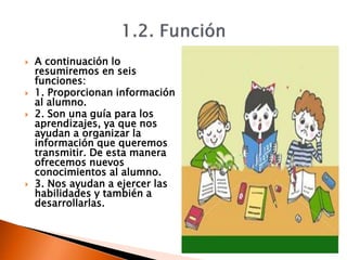  A continuación lo
resumiremos en seis
funciones:
 1. Proporcionan información
al alumno.
 2. Son una guía para los
aprendizajes, ya que nos
ayudan a organizar la
información que queremos
transmitir. De esta manera
ofrecemos nuevos
conocimientos al alumno.
 3. Nos ayudan a ejercer las
habilidades y también a
desarrollarlas.
 