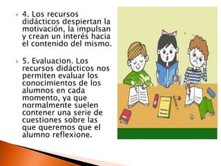  4. Los recursos
didácticos despiertan la
motivación, la impulsan
y crean un interés hacia
el contenido del mismo.
 5. Evaluacion. Los
recursos didácticos nos
permiten evaluar los
conocimientos de los
alumnos en cada
momento, ya que
normalmente suelen
contener una serie de
cuestiones sobre las
que queremos que el
alumno reflexione.
 