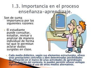 Son de suma
importancia por las
siguientes razones:
 El estudiante
puede consultar,
estudiar, revisar y
analizar de manera
individual de forma
tal que le permitan
aclarar dudas
surgidas en clase.
 Cada medio didáctico, según sus elementos estructurales, ofrece
unas prestaciones concretas y abre determinadas posibilidades
de utilización en el marco de unas actividades de aprendizajes
que, en función del contexto, le pueden permitir ofrecer ventajas
significativas frente al uso de otros medios alternativos.
 