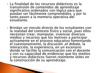  La finalidad de los recursos didácticos es la
transmisión de contenidos de aprendizaje
significativo ordenados con lógica para que
puedan ser fácilmente comprendidos; y por lo
tanto pasen a la memoria operativa del
estudiante.
 Brindan un vinculo directo de los estudiantes con
la realidad del contexto físico y social, pues ellos
necesitan crear, manipular, vivenciar diversos
medios y recursos que los motiven a participar
activamente en el proceso educativo fomentando
el cuestionamiento, la discusión ,el debate, la
interacción, la experiencia, en un escenario
donde se facilite la comunicación con el docente
y con su capacidad de evidenciar que los medios
y recursos didácticos fueron realmente útiles en
la construcción de su aprendizaje.
 