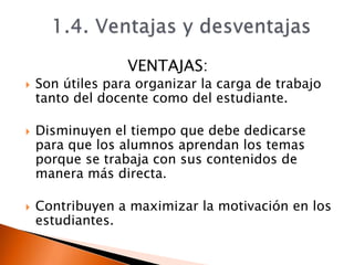 VENTAJAS:
 Son útiles para organizar la carga de trabajo
tanto del docente como del estudiante.
 Disminuyen el tiempo que debe dedicarse
para que los alumnos aprendan los temas
porque se trabaja con sus contenidos de
manera más directa.
 Contribuyen a maximizar la motivación en los
estudiantes.
 
