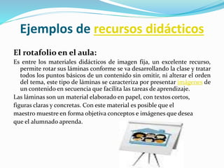 Ejemplos de recursos didácticos
El rotafolio en el aula:
Es entre los materiales didácticos de imagen fija, un excelente recurso,
permite rotar sus láminas conforme se va desarrollando la clase y tratar
todos los puntos básicos de un contenido sin omitir, ni alterar el orden
del tema, este tipo de láminas se caracteriza por presentar imágenes de
un contenido en secuencia que facilita las tareas de aprendizaje.
Las láminas son un material elaborado en papel, con textos cortos,
figuras claras y concretas. Con este material es posible que el
maestro muestre en forma objetiva conceptos e imágenes que desea
que el alumnado aprenda.
 