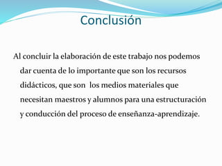 Conclusión
Al concluir la elaboración de este trabajo nos podemos
dar cuenta de lo importante que son los recursos
didácticos, que son los medios materiales que
necesitan maestros y alumnos para una estructuración
y conducción del proceso de enseñanza-aprendizaje.
 