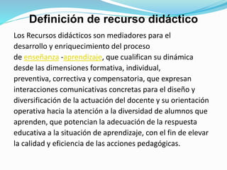 Definición de recurso didáctico
Los Recursos didácticos son mediadores para el
desarrollo y enriquecimiento del proceso
de enseñanza -aprendizaje, que cualifican su dinámica
desde las dimensiones formativa, individual,
preventiva, correctiva y compensatoria, que expresan
interacciones comunicativas concretas para el diseño y
diversificación de la actuación del docente y su orientación
operativa hacia la atención a la diversidad de alumnos que
aprenden, que potencian la adecuación de la respuesta
educativa a la situación de aprendizaje, con el fin de elevar
la calidad y eficiencia de las acciones pedagógicas.
 