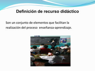 Definición de recurso didáctico
Son un conjunto de elementos que facilitan la
realización del proceso enseñanza-aprendizaje.
 