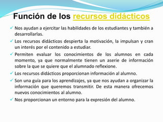 Función de los recursos didácticos
 Nos ayudan a ejercitar las habilidades de los estudiantes y también a
desarrollarlas.
 Los recursos didácticos despierta la motivación, la impulsan y cran
un interés por el contenido a estudiar.
 Permiten evaluar los conocimientos de los alumnos en cada
momento, ya que normalmente tienen un aserie de información
sobre la que se quiere que el alumnado reflexione.
 Los recursos didácticos proporcionan información al alumno.
 Son una guía para los aprendizajes, ya que nos ayudan a organizar la
información que queremos transmitir. De esta manera ofrecemos
nuevos conocimientos al alumno.
 Nos proporcionan un entorno para la expresión del alumno.
 