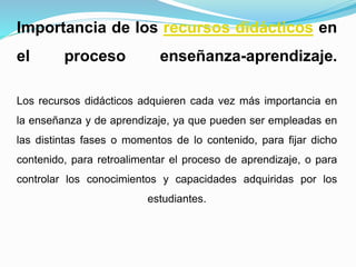 Importancia de los recursos didácticos en
el proceso enseñanza-aprendizaje.
Los recursos didácticos adquieren cada vez más importancia en
la enseñanza y de aprendizaje, ya que pueden ser empleadas en
las distintas fases o momentos de lo contenido, para fijar dicho
contenido, para retroalimentar el proceso de aprendizaje, o para
controlar los conocimientos y capacidades adquiridas por los
estudiantes.
 
