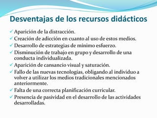 Desventajas de los recursos didácticos
 Aparición de la distracción.
 Creación de adicción en cuanto al uso de estos medios.
 Desarrollo de estrategias de mínimo esfuerzo.
 Disminución de trabajo en grupo y desarrollo de una
conducta individualizada.
 Aparición de cansancio visual y saturación.
 Fallo de las nuevas tecnologías, obligando al individuo a
volver a utilizar los medios tradicionales mencionados
anteriormente.
 Falta de una correcta planificación curricular.
 Presencia de pasividad en el desarrollo de las actividades
desarrolladas.
 