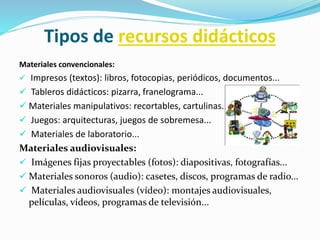 Tipos de recursos didácticos
Materiales convencionales:
 Impresos (textos): libros, fotocopias, periódicos, documentos...
 Tableros didácticos: pizarra, franelograma...
 Materiales manipulativos: recortables, cartulinas...
 Juegos: arquitecturas, juegos de sobremesa...
 Materiales de laboratorio...
Materiales audiovisuales:
 Imágenes fijas proyectables (fotos): diapositivas, fotografías...
 Materiales sonoros (audio): casetes, discos, programas de radio...
 Materiales audiovisuales (vídeo): montajes audiovisuales,
películas, vídeos, programas de televisión...
 