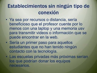 Establecimientos sin ningún tipo de conexiónYa sea por recursos o distancia, sería beneficioso que el profesor cuente por lo menos con una laptop y una memoria usv para transmitir videos o información que se puede encontrar en la web.Sería un primer paso para aquellos estudiantes que no han tenido ningún contacto con la tecnología.Las escuelas privadas más próximas serían los que podrían donar los equipos necesarios. 