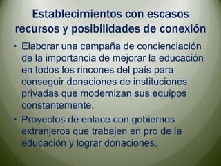 Establecimientos con escasos recursos y posibilidades de conexiónElaborar una campaña de concienciación de la importancia de mejorar la educación en todos los rincones del país para conseguir donaciones de instituciones privadas que modernizan sus equipos constantemente.Proyectos de enlace con gobiernos extranjeros que trabajen en pro de la educación y lograr donaciones.