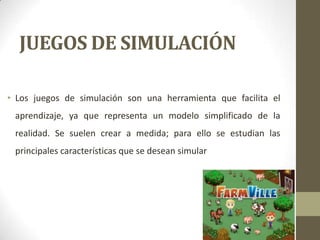 JUEGOS DE SIMULACIÓN
• Los juegos de simulación son una herramienta que facilita el
aprendizaje, ya que representa un modelo simplificado de la
realidad. Se suelen crear a medida; para ello se estudian las
principales características que se desean simular

 