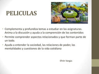 PELICULAS
• Complementa y profundiza temas a estudiar en las asignaturas.
Anima a la discusión y ayuda a la comprensión de los contenidos
• Permite comprender aspectos relacionados y que forman parte de
un todo.
• Ayuda a entender la sociedad, las relaciones de poder, las
mentalidades y cuestiones de la vida cotidiana

Efrén Vargas

 