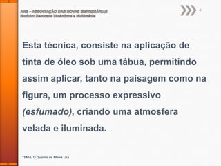 4

Esta técnica, consiste na aplicação de
tinta de óleo sob uma tábua, permitindo
assim aplicar, tanto na paisagem como na
figura, um processo expressivo
(esfumado), criando uma atmosfera
velada e iluminada.
TEMA: O Quadro de Mona Lisa

 