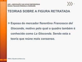 8

TEORIAS SOBRE A FIGURA RETRATADA

 Esposa do mercador florentino Francesco del
Giocondo, motivo pelo qual o quadro também é

conhecido como La Gioconda. Sendo esta a
teoria que reúne mais consenso.

TEMA: O Quadro de Mona Lisa

 