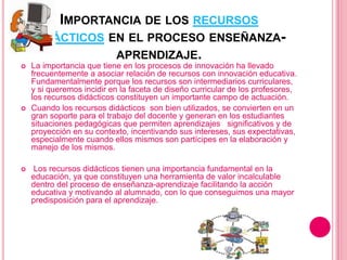 IMPORTANCIA DE LOS RECURSOS
DIDÁCTICOS EN EL PROCESO ENSEÑANZA-
APRENDIZAJE.
 La importancia que tiene en los procesos de innovación ha llevado
frecuentemente a asociar relación de recursos con innovación educativa.
Fundamentalmente porque los recursos son intermediarios curriculares,
y si queremos incidir en la faceta de diseño curricular de los profesores,
los recursos didácticos constituyen un importante campo de actuación.
 Cuando los recursos didácticos son bien utilizados, se convierten en un
gran soporte para el trabajo del docente y generan en los estudiantes
situaciones pedagógicas que permiten aprendizajes significativos y de
proyección en su contexto, incentivando sus intereses, sus expectativas,
especialmente cuando ellos mismos son partícipes en la elaboración y
manejo de los mismos.
 Los recursos didácticos tienen una importancia fundamental en la
educación, ya que constituyen una herramienta de valor incalculable
dentro del proceso de enseñanza-aprendizaje facilitando la acción
educativa y motivando al alumnado, con lo que conseguimos una mayor
predisposición para el aprendizaje.
 