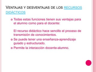 VENTAJAS Y DESVENTAJAS DE LOS RECURSOS
DIDÁCTICOS
 Todas estas funciones tienen sus ventajas para
el alumno como para el docente:
El recurso didáctico hace sencillo el proceso de
transmisión de conocimientos.
 Se puede tener una enseñanza-aprendizaje
guiado y estructurado.
 Permite la interacción docente-alumno.
 