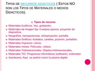 TIPOS DE RECURSOS DIDÁCTICOS ( ESTOS NO
SON LOS TIPOS DE MATERIALES O MEDIOS
DIDÁCTICOS).
 Tipos de recurso.
 Materiales Auditivos: Voz, grabación.
 Materiales de Imagen fija: Cuerpos opacos, proyector de
diapositiva,
 fotografías, transparencias, retroproyector, pantalla.
 Materiales Gráficos: Acetatos, carteles, pizarrón, portafolio.
 Materiales Impresos: Libros.
 Materiales mixtos: Películas, vídeos.
 Materiales Tridimensionales: Objetos tridimensionales.
 Materiales TIC: Programas informáticos (software), ordenador
 (hardware). Aquí se podría incluir la pizarra digital.
 