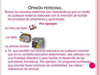 OPINIÓN PERSONAL.
Bueno los recursos didácticos son importante ya que un medio
es cualquier material elaborado con la intención de facilitar
los procesos de enseñanza y aprendizaje.
Por ejemplo:
Un libro de texto.
La radio.
La prensa escolar.
 Ya que también los recurso educativo es cualquier material
que en un contexto educativo determinado, sea utilizado con
una finalidad didáctica o para facilitar el desarrollo de las
actividades formativas. Por ejemplo: Un programa multimedia
que permita hacer prácticas de contabilidad, los videos
interactivos de idiomas
 